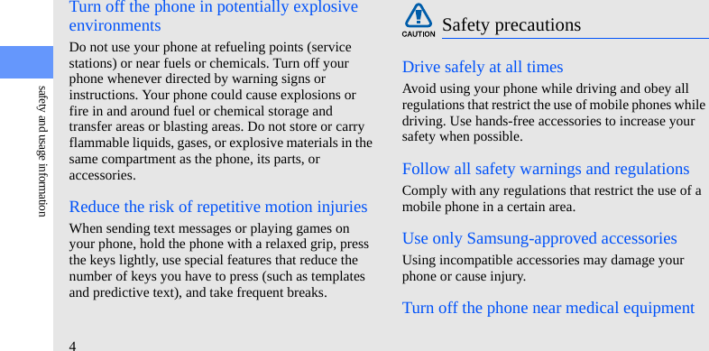 4safety and usage informationTurn off the phone in potentially explosive environmentsDo not use your phone at refueling points (service stations) or near fuels or chemicals. Turn off your phone whenever directed by warning signs or instructions. Your phone could cause explosions or fire in and around fuel or chemical storage and transfer areas or blasting areas. Do not store or carry flammable liquids, gases, or explosive materials in the same compartment as the phone, its parts, or accessories.Reduce the risk of repetitive motion injuriesWhen sending text messages or playing games on your phone, hold the phone with a relaxed grip, press the keys lightly, use special features that reduce the number of keys you have to press (such as templates and predictive text), and take frequent breaks.Drive safely at all timesAvoid using your phone while driving and obey all regulations that restrict the use of mobile phones while driving. Use hands-free accessories to increase your safety when possible.Follow all safety warnings and regulationsComply with any regulations that restrict the use of a mobile phone in a certain area.Use only Samsung-approved accessoriesUsing incompatible accessories may damage your phone or cause injury.Turn off the phone near medical equipmentSafety precautions