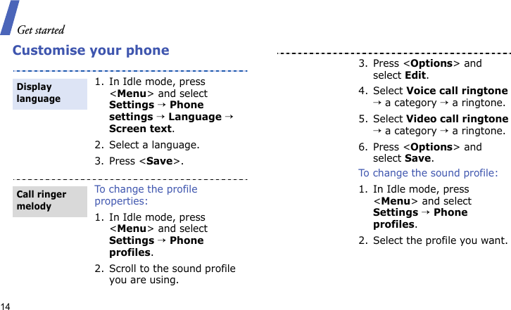 Get started14Customise your phone1. In Idle mode, press &lt;Menu&gt; and select Settings → Phone settings → Language → Screen text.2. Select a language.3. Press &lt;Save&gt;.To change the profile properties:1. In Idle mode, press &lt;Menu&gt; and select Settings → Phone profiles.2. Scroll to the sound profile you are using.Display languageCall ringer melody3. Press &lt;Options&gt; and select Edit.4. Select Voice call ringtone → a category → a ringtone.5. Select Video call ringtone → a category → a ringtone.6. Press &lt;Options&gt; and select Save.To change the sound profile:1. In Idle mode, press &lt;Menu&gt; and select Settings → Phone profiles.2. Select the profile you want.