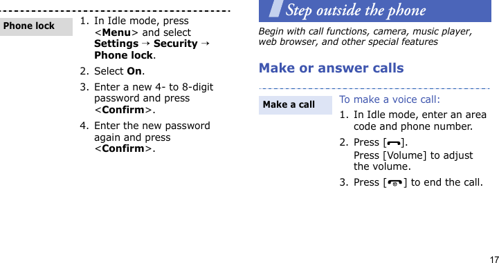 17Step outside the phoneBegin with call functions, camera, music player, web browser, and other special featuresMake or answer calls1. In Idle mode, press &lt;Menu&gt; and select Settings → Security → Phone lock.2. Select On.3. Enter a new 4- to 8-digit password and press &lt;Confirm&gt;.4. Enter the new password again and press &lt;Confirm&gt;.Phone lockTo make a voice call:1. In Idle mode, enter an area code and phone number.2. Press [ ].Press [Volume] to adjust the volume.3. Press [ ] to end the call.Make a call