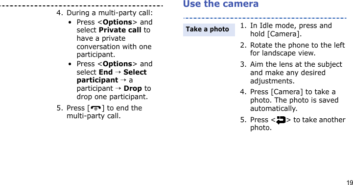 19Use the camera4. During a multi-party call:•Press &lt;Options&gt; and select Private call to have a private conversation with one participant. •Press &lt;Options&gt; and select End → Select participant → a participant → Drop to drop one participant.5. Press [ ] to end the multi-party call.1. In Idle mode, press and hold [Camera].2. Rotate the phone to the left for landscape view.3. Aim the lens at the subject and make any desired adjustments.4. Press [Camera] to take a photo. The photo is saved automatically.5. Press &lt; &gt; to take another photo.Take a photo