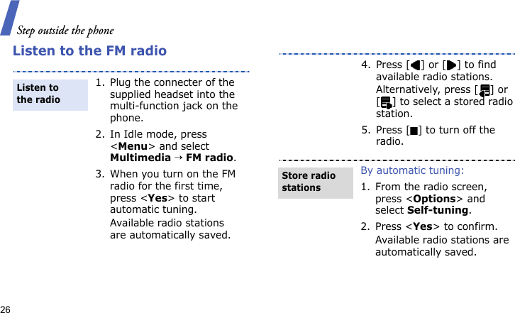 Step outside the phone26Listen to the FM radio1. Plug the connecter of the supplied headset into the multi-function jack on the phone.2. In Idle mode, press &lt;Menu&gt; and select Multimedia → FM radio.3. When you turn on the FM radio for the first time, press &lt;Yes&gt; to start automatic tuning. Available radio stations are automatically saved.Listen to the radio4. Press [ ] or [ ] to find available radio stations.Alternatively, press [ ] or [ ] to select a stored radio station.5. Press [ ] to turn off the radio.By automatic tuning:1. From the radio screen, press &lt;Options&gt; and select Self-tuning.2. Press &lt;Yes&gt; to confirm.Available radio stations are automatically saved.Store radio stations