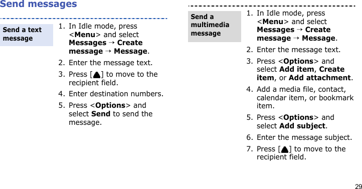 29Send messages1. In Idle mode, press &lt;Menu&gt; and select Messages → Create message → Message.2. Enter the message text.3. Press [ ] to move to the recipient field.4. Enter destination numbers.5. Press &lt;Options&gt; and select Send to send the message.Send a text message1. In Idle mode, press &lt;Menu&gt; and select Messages → Create message → Message.2. Enter the message text.3. Press &lt;Options&gt; and select Add item, Create item, or Add attachment.4. Add a media file, contact, calendar item, or bookmark item.5. Press &lt;Options&gt; and select Add subject.6. Enter the message subject.7. Press [ ] to move to the recipient field.Send a multimedia message