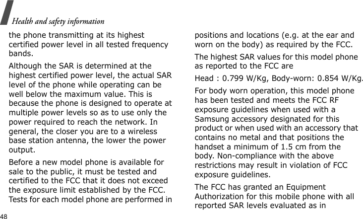 Health and safety information48the phone transmitting at its highest certified power level in all tested frequency bands.Although the SAR is determined at the highest certified power level, the actual SAR level of the phone while operating can be well below the maximum value. This is because the phone is designed to operate at multiple power levels so as to use only the power required to reach the network. In general, the closer you are to a wireless base station antenna, the lower the power output.Before a new model phone is available for sale to the public, it must be tested and certified to the FCC that it does not exceed the exposure limit established by the FCC. Tests for each model phone are performed in positions and locations (e.g. at the ear and worn on the body) as required by the FCC.The highest SAR values for this model phone as reported to the FCC areHead : 0.799 W/Kg, Body-worn: 0.854 W/Kg.For body worn operation, this model phone has been tested and meets the FCC RF exposure guidelines when used with a Samsung accessory designated for this product or when used with an accessory that contains no metal and that positions the handset a minimum of 1.5 cm from the body. Non-compliance with the above restrictions may result in violation of FCC exposure guidelines.The FCC has granted an Equipment Authorization for this mobile phone with all reported SAR levels evaluated as in 