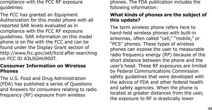 49compliance with the FCC RF exposure guidelines.The FCC has granted an Equipment Authorization for this model phone with all reported SAR levels evaluated as in compliance with the FCC RF exposure guidelines. SAR information on this model phone is on file with the FCC and can be found under the Display Grant section of http://www.fcc.gov/oet/fccid after searching on FCC ID A3LSGHU900T.Consumer Information on Wireless PhonesThe U.S. Food and Drug Administration (FDA) has published a series of Questions and Answers for consumers relating to radio frequency (RF) exposure from wireless phones. The FDA publication includes the following information:What kinds of phones are the subject of this update?The term wireless phone refers here to hand-held wireless phones with built-in antennas, often called “cell,” “mobile,” or “PCS” phones. These types of wireless phones can expose the user to measurable radio frequency energy (RF) because of the short distance between the phone and the user&apos;s head. These RF exposures are limited by Federal Communications Commission safety guidelines that were developed with the advice of FDA and other federal health and safety agencies. When the phone is located at greater distances from the user, the exposure to RF is drastically lower 