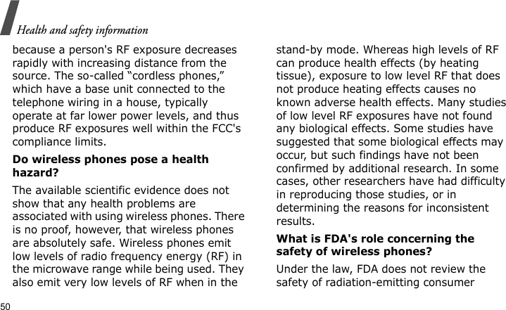 Health and safety information50because a person&apos;s RF exposure decreases rapidly with increasing distance from the source. The so-called “cordless phones,” which have a base unit connected to the telephone wiring in a house, typically operate at far lower power levels, and thus produce RF exposures well within the FCC&apos;s compliance limits.Do wireless phones pose a health hazard?The available scientific evidence does not show that any health problems are associated with using wireless phones. There is no proof, however, that wireless phones are absolutely safe. Wireless phones emit low levels of radio frequency energy (RF) in the microwave range while being used. They also emit very low levels of RF when in the stand-by mode. Whereas high levels of RF can produce health effects (by heating tissue), exposure to low level RF that does not produce heating effects causes no known adverse health effects. Many studies of low level RF exposures have not found any biological effects. Some studies have suggested that some biological effects may occur, but such findings have not been confirmed by additional research. In some cases, other researchers have had difficulty in reproducing those studies, or in determining the reasons for inconsistent results.What is FDA&apos;s role concerning the safety of wireless phones?Under the law, FDA does not review the safety of radiation-emitting consumer 