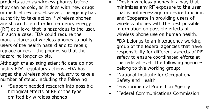 51products such as wireless phones before they can be sold, as it does with new drugs or medical devices. However, the agency has authority to take action if wireless phones are shown to emit radio frequency energy (RF) at a level that is hazardous to the user. In such a case, FDA could require the manufacturers of wireless phones to notify users of the health hazard and to repair, replace or recall the phones so that the hazard no longer exists.Although the existing scientific data do not justify FDA regulatory actions, FDA has urged the wireless phone industry to take a number of steps, including the following:• “Support needed research into possible biological effects of RF of the type emitted by wireless phones;• “Design wireless phones in a way that minimizes any RF exposure to the user that is not necessary for device function; and“Cooperate in providing users of wireless phones with the best possible information on possible effects of wireless phone use on human health.FDA belongs to an interagency working group of the federal agencies that have responsibility for different aspects of RF safety to ensure coordinated efforts at the federal level. The following agencies belong to this working group:•“National Institute for Occupational Safety and Health• “Environmental Protection Agency• “Federal Communications Commission