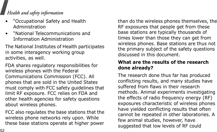 Health and safety information52• “Occupational Safety and Health Administration• “National Telecommunications and Information AdministrationThe National Institutes of Health participates in some interagency working group activities, as well.FDA shares regulatory responsibilities for wireless phones with the Federal Communications Commission (FCC). All phones that are sold in the United States must comply with FCC safety guidelines that limit RF exposure. FCC relies on FDA and other health agencies for safety questions about wireless phones.FCC also regulates the base stations that the wireless phone networks rely upon. While these base stations operate at higher power than do the wireless phones themselves, the RF exposures that people get from these base stations are typically thousands of times lower than those they can get from wireless phones. Base stations are thus not the primary subject of the safety questions discussed in this document.What are the results of the research done already?The research done thus far has produced conflicting results, and many studies have suffered from flaws in their research methods. Animal experiments investigating the effects of radio frequency energy (RF) exposures characteristic of wireless phones have yielded conflicting results that often cannot be repeated in other laboratories. A few animal studies, however, have suggested that low levels of RF could 
