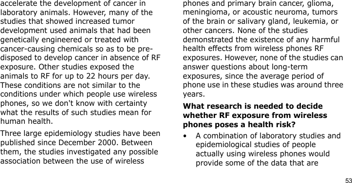 53accelerate the development of cancer in laboratory animals. However, many of the studies that showed increased tumor development used animals that had been genetically engineered or treated with cancer-causing chemicals so as to be pre-disposed to develop cancer in absence of RF exposure. Other studies exposed the animals to RF for up to 22 hours per day. These conditions are not similar to the conditions under which people use wireless phones, so we don&apos;t know with certainty what the results of such studies mean for human health.Three large epidemiology studies have been published since December 2000. Between them, the studies investigated any possible association between the use of wireless phones and primary brain cancer, glioma, meningioma, or acoustic neuroma, tumors of the brain or salivary gland, leukemia, or other cancers. None of the studies demonstrated the existence of any harmful health effects from wireless phones RF exposures. However, none of the studies can answer questions about long-term exposures, since the average period of phone use in these studies was around three years.What research is needed to decide whether RF exposure from wireless phones poses a health risk?• A combination of laboratory studies and epidemiological studies of people actually using wireless phones would provide some of the data that are 