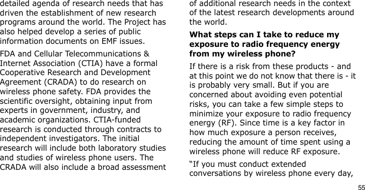 55detailed agenda of research needs that has driven the establishment of new research programs around the world. The Project has also helped develop a series of public information documents on EMF issues.FDA and Cellular Telecommunications &amp; Internet Association (CTIA) have a formal Cooperative Research and Development Agreement (CRADA) to do research on wireless phone safety. FDA provides the scientific oversight, obtaining input from experts in government, industry, and academic organizations. CTIA-funded research is conducted through contracts to independent investigators. The initial research will include both laboratory studies and studies of wireless phone users. The CRADA will also include a broad assessment of additional research needs in the context of the latest research developments around the world.What steps can I take to reduce my exposure to radio frequency energy from my wireless phone?If there is a risk from these products - and at this point we do not know that there is - it is probably very small. But if you are concerned about avoiding even potential risks, you can take a few simple steps to minimize your exposure to radio frequency energy (RF). Since time is a key factor in how much exposure a person receives, reducing the amount of time spent using a wireless phone will reduce RF exposure.“If you must conduct extended conversations by wireless phone every day, 