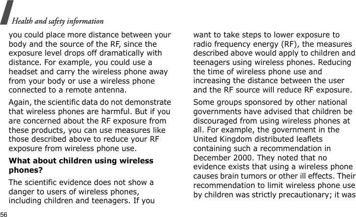 Health and safety information56you could place more distance between your body and the source of the RF, since the exposure level drops off dramatically with distance. For example, you could use a headset and carry the wireless phone away from your body or use a wireless phone connected to a remote antenna.Again, the scientific data do not demonstrate that wireless phones are harmful. But if you are concerned about the RF exposure from these products, you can use measures like those described above to reduce your RF exposure from wireless phone use.What about children using wireless phones?The scientific evidence does not show a danger to users of wireless phones, including children and teenagers. If you want to take steps to lower exposure to radio frequency energy (RF), the measures described above would apply to children and teenagers using wireless phones. Reducing the time of wireless phone use and increasing the distance between the user and the RF source will reduce RF exposure.Some groups sponsored by other national governments have advised that children be discouraged from using wireless phones at all. For example, the government in the United Kingdom distributed leaflets containing such a recommendation in December 2000. They noted that no evidence exists that using a wireless phone causes brain tumors or other ill effects. Their recommendation to limit wireless phone use by children was strictly precautionary; it was 