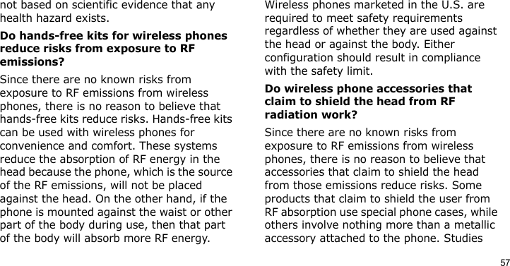 57not based on scientific evidence that any health hazard exists. Do hands-free kits for wireless phones reduce risks from exposure to RF emissions?Since there are no known risks from exposure to RF emissions from wireless phones, there is no reason to believe that hands-free kits reduce risks. Hands-free kits can be used with wireless phones for convenience and comfort. These systems reduce the absorption of RF energy in the head because the phone, which is the source of the RF emissions, will not be placed against the head. On the other hand, if the phone is mounted against the waist or other part of the body during use, then that part of the body will absorb more RF energy. Wireless phones marketed in the U.S. are required to meet safety requirements regardless of whether they are used against the head or against the body. Either configuration should result in compliance with the safety limit.Do wireless phone accessories that claim to shield the head from RF radiation work?Since there are no known risks from exposure to RF emissions from wireless phones, there is no reason to believe that accessories that claim to shield the head from those emissions reduce risks. Some products that claim to shield the user from RF absorption use special phone cases, while others involve nothing more than a metallic accessory attached to the phone. Studies 