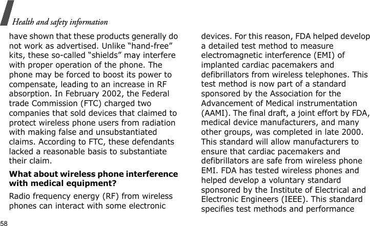 Health and safety information58have shown that these products generally do not work as advertised. Unlike “hand-free” kits, these so-called “shields” may interfere with proper operation of the phone. The phone may be forced to boost its power to compensate, leading to an increase in RF absorption. In February 2002, the Federal trade Commission (FTC) charged two companies that sold devices that claimed to protect wireless phone users from radiation with making false and unsubstantiated claims. According to FTC, these defendants lacked a reasonable basis to substantiate their claim.What about wireless phone interference with medical equipment?Radio frequency energy (RF) from wireless phones can interact with some electronic devices. For this reason, FDA helped develop a detailed test method to measure electromagnetic interference (EMI) of implanted cardiac pacemakers and defibrillators from wireless telephones. This test method is now part of a standard sponsored by the Association for the Advancement of Medical instrumentation (AAMI). The final draft, a joint effort by FDA, medical device manufacturers, and many other groups, was completed in late 2000. This standard will allow manufacturers to ensure that cardiac pacemakers and defibrillators are safe from wireless phone EMI. FDA has tested wireless phones and helped develop a voluntary standard sponsored by the Institute of Electrical and Electronic Engineers (IEEE). This standard specifies test methods and performance 