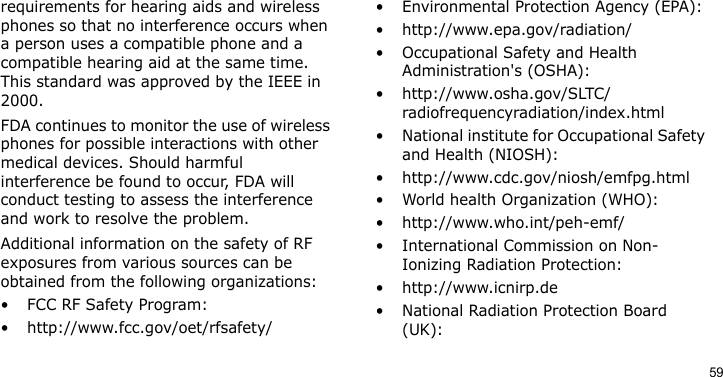 59requirements for hearing aids and wireless phones so that no interference occurs when a person uses a compatible phone and a compatible hearing aid at the same time. This standard was approved by the IEEE in 2000.FDA continues to monitor the use of wireless phones for possible interactions with other medical devices. Should harmful interference be found to occur, FDA will conduct testing to assess the interference and work to resolve the problem.Additional information on the safety of RF exposures from various sources can be obtained from the following organizations:• FCC RF Safety Program:• http://www.fcc.gov/oet/rfsafety/• Environmental Protection Agency (EPA):• http://www.epa.gov/radiation/• Occupational Safety and Health Administration&apos;s (OSHA): • http://www.osha.gov/SLTC/radiofrequencyradiation/index.html• National institute for Occupational Safety and Health (NIOSH):• http://www.cdc.gov/niosh/emfpg.html • World health Organization (WHO):• http://www.who.int/peh-emf/• International Commission on Non-Ionizing Radiation Protection:• http://www.icnirp.de• National Radiation Protection Board (UK):