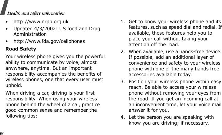 Health and safety information60• http://www.nrpb.org.uk• Updated 4/3/2002: US food and Drug Administration• http://www.fda.gov/cellphonesRoad SafetyYour wireless phone gives you the powerful ability to communicate by voice, almost anywhere, anytime. But an important responsibility accompanies the benefits of wireless phones, one that every user must uphold.When driving a car, driving is your first responsibility. When using your wireless phone behind the wheel of a car, practice good common sense and remember the following tips:1. Get to know your wireless phone and its features, such as speed dial and redial. If available, these features help you to place your call without taking your attention off the road.2. When available, use a hands-free device. If possible, add an additional layer of convenience and safety to your wireless phone with one of the many hands free accessories available today.3. Position your wireless phone within easy reach. Be able to access your wireless phone without removing your eyes from the road. If you get an incoming call at an inconvenient time, let your voice mail answer it for you.4. Let the person you are speaking with know you are driving; if necessary, 