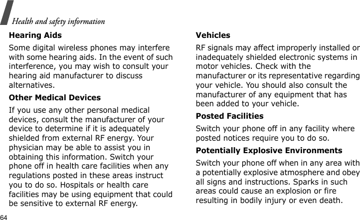 Health and safety information64Hearing AidsSome digital wireless phones may interfere with some hearing aids. In the event of such interference, you may wish to consult your hearing aid manufacturer to discuss alternatives.Other Medical DevicesIf you use any other personal medical devices, consult the manufacturer of your device to determine if it is adequately shielded from external RF energy. Your physician may be able to assist you in obtaining this information. Switch your phone off in health care facilities when any regulations posted in these areas instruct you to do so. Hospitals or health care facilities may be using equipment that could be sensitive to external RF energy.VehiclesRF signals may affect improperly installed or inadequately shielded electronic systems in motor vehicles. Check with the manufacturer or its representative regarding your vehicle. You should also consult the manufacturer of any equipment that has been added to your vehicle.Posted FacilitiesSwitch your phone off in any facility where posted notices require you to do so.Potentially Explosive EnvironmentsSwitch your phone off when in any area with a potentially explosive atmosphere and obey all signs and instructions. Sparks in such areas could cause an explosion or fire resulting in bodily injury or even death.