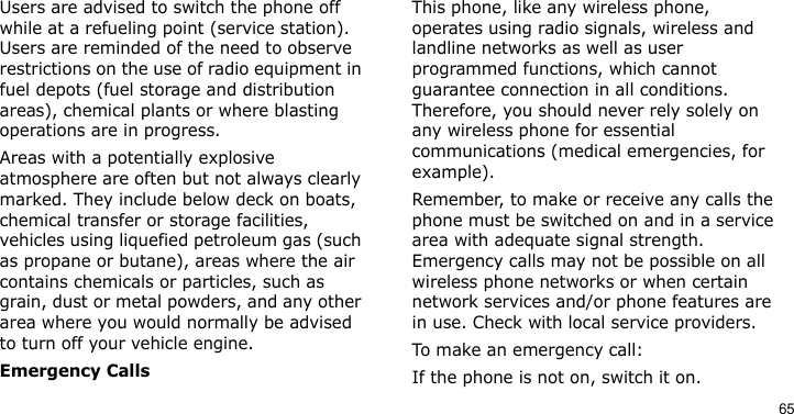 65Users are advised to switch the phone off while at a refueling point (service station). Users are reminded of the need to observe restrictions on the use of radio equipment in fuel depots (fuel storage and distribution areas), chemical plants or where blasting operations are in progress.Areas with a potentially explosive atmosphere are often but not always clearly marked. They include below deck on boats, chemical transfer or storage facilities, vehicles using liquefied petroleum gas (such as propane or butane), areas where the air contains chemicals or particles, such as grain, dust or metal powders, and any other area where you would normally be advised to turn off your vehicle engine.Emergency CallsThis phone, like any wireless phone, operates using radio signals, wireless and landline networks as well as user programmed functions, which cannot guarantee connection in all conditions. Therefore, you should never rely solely on any wireless phone for essential communications (medical emergencies, for example).Remember, to make or receive any calls the phone must be switched on and in a service area with adequate signal strength. Emergency calls may not be possible on all wireless phone networks or when certain network services and/or phone features are in use. Check with local service providers.To make an emergency call:If the phone is not on, switch it on.