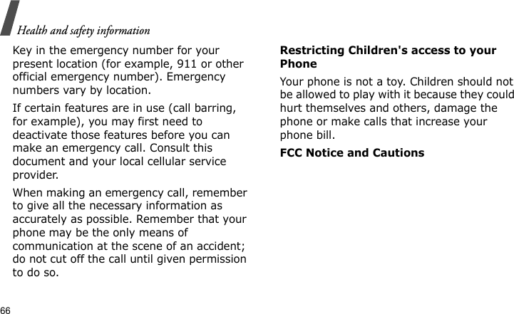 Health and safety information66Key in the emergency number for your present location (for example, 911 or other official emergency number). Emergency numbers vary by location.If certain features are in use (call barring, for example), you may first need to deactivate those features before you can make an emergency call. Consult this document and your local cellular service provider.When making an emergency call, remember to give all the necessary information as accurately as possible. Remember that your phone may be the only means of communication at the scene of an accident; do not cut off the call until given permission to do so.Restricting Children&apos;s access to your PhoneYour phone is not a toy. Children should not be allowed to play with it because they could hurt themselves and others, damage the phone or make calls that increase your phone bill.FCC Notice and Cautions