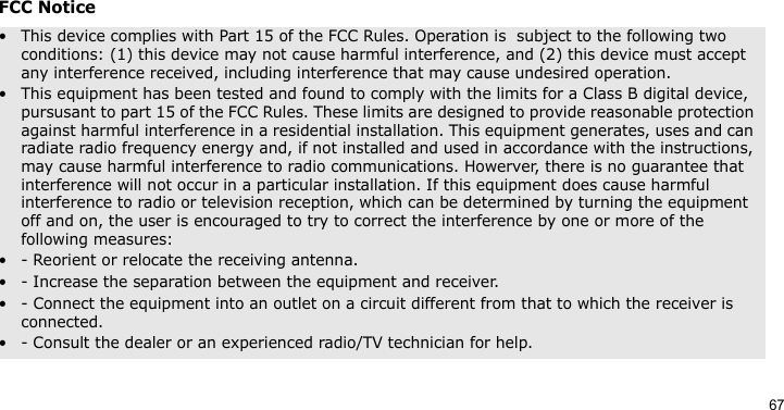 67FCC Notice• This device complies with Part 15 of the FCC Rules. Operation is  subject to the following two conditions: (1) this device may not cause harmful interference, and (2) this device must accept any interference received, including interference that may cause undesired operation.• This equipment has been tested and found to comply with the limits for a Class B digital device, pursusant to part 15 of the FCC Rules. These limits are designed to provide reasonable protection against harmful interference in a residential installation. This equipment generates, uses and can radiate radio frequency energy and, if not installed and used in accordance with the instructions, may cause harmful interference to radio communications. Howerver, there is no guarantee that interference will not occur in a particular installation. If this equipment does cause harmful interference to radio or television reception, which can be determined by turning the equipment off and on, the user is encouraged to try to correct the interference by one or more of the following measures:• - Reorient or relocate the receiving antenna.• - Increase the separation between the equipment and receiver.• - Connect the equipment into an outlet on a circuit different from that to which the receiver is connected.• - Consult the dealer or an experienced radio/TV technician for help.