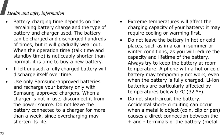 Health and safety information72• Battery charging time depends on the remaining battery charge and the type of battery and charger used. The battery can be charged and discharged hundreds of times, but it will gradually wear out. When the operation time (talk time and standby time) is noticeably shorter than normal, it is time to buy a new battery.• If left unused, a fully charged battery will discharge itself over time.• Use only Samsung-approved batteries and recharge your battery only with Samsung-approved chargers. When a charger is not in use, disconnect it from the power source. Do not leave the battery connected to a charger for more than a week, since overcharging may shorten its life.• Extreme temperatures will affect the charging capacity of your battery: it may require cooling or warming first.• Do not leave the battery in hot or cold places, such as in a car in summer or winter conditions, as you will reduce the capacity and lifetime of the battery. Always try to keep the battery at room temperature. A phone with a hot or cold battery may temporarily not work, even when the battery is fully charged. Li-ion batteries are particularly affected by temperatures below 0 °C (32 °F).• Do not short-circuit the battery. Accidental short- circuiting can occur when a metallic object (coin, clip or pen) causes a direct connection between the + and - terminals of the battery (metal 