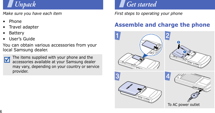 6UnpackMake sure you have each item• Phone•Travel adapter•Battery•User’s GuideYou can obtain various accessories from your local Samsung dealer.Get startedFirst steps to operating your phoneAssemble and charge the phoneThe items supplied with your phone and the accessories available at your Samsung dealer may vary, depending on your country or service provider.To AC po w er  ou tl et  