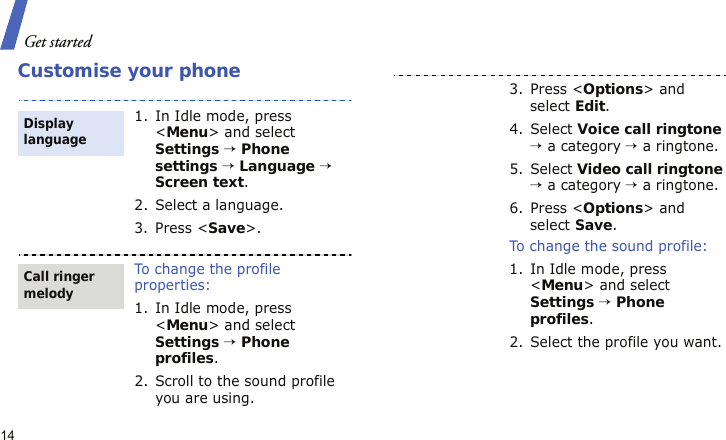 Get started14Customise your phone1. In Idle mode, press &lt;Menu&gt; and select Settings → Phone settings → Language → Screen text.2. Select a language.3. Press &lt;Save&gt;.To change the profile properties:1. In Idle mode, press &lt;Menu&gt; and select Settings → Phone profiles.2. Scroll to the sound profile you are using.Display languageCall ringer melody3. Press &lt;Options&gt; and select Edit.4. Select Voice call ringtone → a category → a ringtone.5. Select Video call ringtone → a category → a ringtone.6. Press &lt;Options&gt; and select Save.To change the sound profile:1. In Idle mode, press &lt;Menu&gt; and select Settings → Phone profiles.2. Select the profile you want.