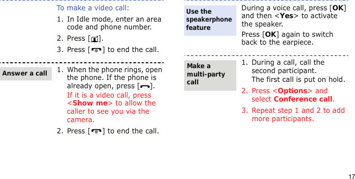 17To make a video call:1. In Idle mode, enter an area code and phone number.2. Press [ ].3. Press [ ] to end the call.1. When the phone rings, open the phone. If the phone is already open, press [ ].If it is a video call, press &lt;Show me&gt; to allow the caller to see you via the camera.2. Press [ ] to end the call.Answer a callDuring a voice call, press [OK] and then &lt;Yes&gt; to activate the speaker.Press [OK] again to switch back to the earpiece.1. During a call, call the second participant.The first call is put on hold.2. Press &lt;Options&gt; and select Conference call.3. Repeat step 1 and 2 to add more participants.Use the speakerphone featureMake a multi-party call