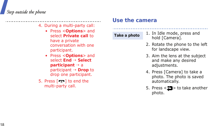 Step outside the phone18Use the camera4. During a multi-party call:• Press &lt;Options&gt; and select Private call to have a private conversation with one participant. • Press &lt;Options&gt; and select End → Select participant → a participant → Drop to drop one participant.5. Press [ ] to end the multi-party call.1. In Idle mode, press and hold [Camera].2. Rotate the phone to the left for landscape view.3. Aim the lens at the subject and make any desired adjustments.4. Press [Camera] to take a photo. The photo is saved automatically.5. Press &lt; &gt; to take another photo.Take a photo