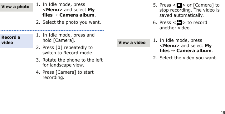 191. In Idle mode, press &lt;Menu&gt; and select My files → Camera album.2. Select the photo you want.1. In Idle mode, press and hold [Camera].2. Press [1] repeatedly to switch to Record mode.3. Rotate the phone to the left for landscape view.4. Press [Camera] to start recording.View a photoRecord a video5. Press &lt; &gt; or [Camera] to stop recording. The video is saved automatically.6. Press &lt; &gt; to record another video.1. In Idle mode, press &lt;Menu&gt; and select My files → Camera album.2. Select the video you want.View a video