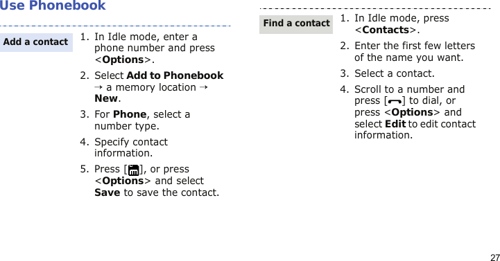 27Use Phonebook1. In Idle mode, enter a phone number and press &lt;Options&gt;.2. Select Add to Phonebook → a memory location → New.3. For Phone, select a number type.4. Specify contact information.5. Press [ ], or press &lt;Options&gt; and select Save to save the contact.Add a contact1. In Idle mode, press &lt;Contacts&gt;.2. Enter the first few letters of the name you want.3. Select a contact.4. Scroll to a number and press [ ] to dial, or press &lt;Options&gt; and select Edit to edit contact information.Find a contact