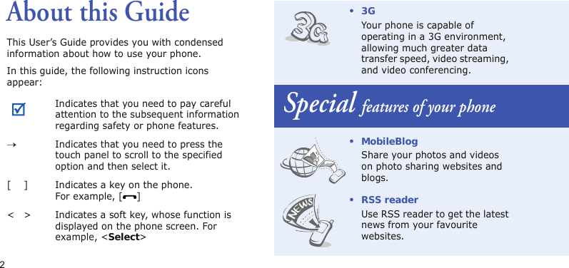 2About this GuideThis User’s Guide provides you with condensed information about how to use your phone.In this guide, the following instruction icons appear: Indicates that you need to pay careful attention to the subsequent information regarding safety or phone features.→Indicates that you need to press the touch panel to scroll to the specified option and then select it.[ ] Indicates a key on the phone. For example, [ ]&lt; &gt; Indicates a soft key, whose function is displayed on the phone screen. For example, &lt;Select&gt;•3GYour phone is capable of operating in a 3G environment, allowing much greater data transfer speed, video streaming, and video conferencing.Special features of your phone• MobileBlogShare your photos and videos on photo sharing websites and blogs.•RSS readerUse RSS reader to get the latest news from your favourite websites.