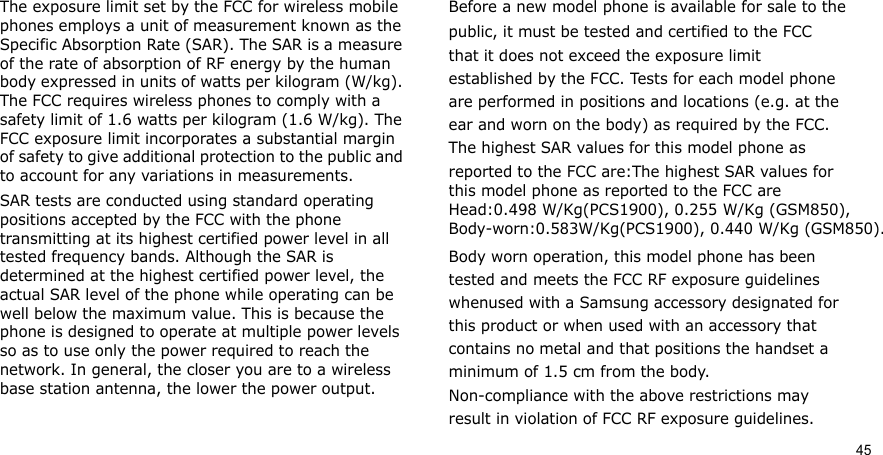 45The exposure limit set by the FCC for wireless mobile phones employs a unit of measurement known as the Specific Absorption Rate (SAR). The SAR is a measure of the rate of absorption of RF energy by the human body expressed in units of watts per kilogram (W/kg). The FCC requires wireless phones to comply with a safety limit of 1.6 watts per kilogram (1.6 W/kg). The FCC exposure limit incorporates a substantial margin of safety to give additional protection to the public and to account for any variations in measurements.SAR tests are conducted using standard operating positions accepted by the FCC with the phone transmitting at its highest certified power level in all tested frequency bands. Although the SAR is determined at the highest certified power level, the actual SAR level of the phone while operating can be well below the maximum value. This is because the phone is designed to operate at multiple power levels so as to use only the power required to reach the network. In general, the closer you are to a wireless base station antenna, the lower the power output.Before a new model phone is available for sale to thepublic, it must be tested and certified to the FCCthat it does not exceed the exposure limitestablished by the FCC. Tests for each model phoneare performed in positions and locations (e.g. at theear and worn on the body) as required by the FCC.The highest SAR values for this model phone asreported to the FCC are:The highest SAR values for this model phone as reported to the FCC are Head:0.498 W/Kg(PCS1900), 0.255 W/Kg (GSM850),  Body-worn:0.583W/Kg(PCS1900), 0.440 W/Kg (GSM850).Body worn operation, this model phone has beentested and meets the FCC RF exposure guidelineswhenused with a Samsung accessory designated forthis product or when used with an accessory thatcontains no metal and that positions the handset aminimum of 1.5 cm from the body.Non-compliance with the above restrictions mayresult in violation of FCC RF exposure guidelines.