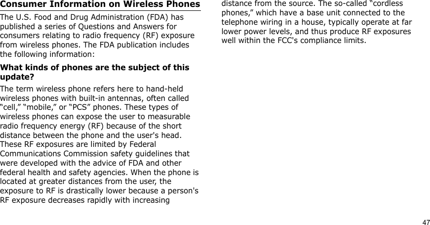 47Consumer Information on Wireless PhonesThe U.S. Food and Drug Administration (FDA) has published a series of Questions and Answers for consumers relating to radio frequency (RF) exposure from wireless phones. The FDA publication includes the following information:What kinds of phones are the subject of this update?The term wireless phone refers here to hand-held wireless phones with built-in antennas, often called “cell,” “mobile,” or “PCS” phones. These types of wireless phones can expose the user to measurable radio frequency energy (RF) because of the short distance between the phone and the user&apos;s head. These RF exposures are limited by Federal Communications Commission safety guidelines that were developed with the advice of FDA and other federal health and safety agencies. When the phone is located at greater distances from the user, the exposure to RF is drastically lower because a person&apos;s RF exposure decreases rapidly with increasing distance from the source. The so-called “cordless phones,” which have a base unit connected to the telephone wiring in a house, typically operate at far lower power levels, and thus produce RF exposures well within the FCC&apos;s compliance limits.