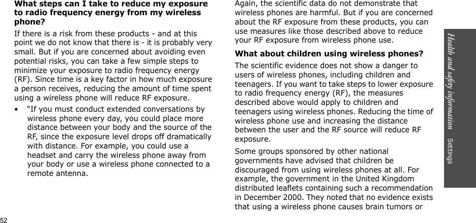 52Health and safety information    SettingsWhat steps can I take to reduce my exposure to radio frequency energy from my wireless phone?If there is a risk from these products - and at this point we do not know that there is - it is probably very small. But if you are concerned about avoiding even potential risks, you can take a few simple steps to minimize your exposure to radio frequency energy (RF). Since time is a key factor in how much exposure a person receives, reducing the amount of time spent using a wireless phone will reduce RF exposure.• “If you must conduct extended conversations by wireless phone every day, you could place more distance between your body and the source of the RF, since the exposure level drops off dramatically with distance. For example, you could use a headset and carry the wireless phone away from your body or use a wireless phone connected to a remote antenna.Again, the scientific data do not demonstrate that wireless phones are harmful. But if you are concerned about the RF exposure from these products, you can use measures like those described above to reduce your RF exposure from wireless phone use.What about children using wireless phones?The scientific evidence does not show a danger to users of wireless phones, including children and teenagers. If you want to take steps to lower exposure to radio frequency energy (RF), the measures described above would apply to children and teenagers using wireless phones. Reducing the time of wireless phone use and increasing the distance between the user and the RF source will reduce RF exposure.Some groups sponsored by other national governments have advised that children be discouraged from using wireless phones at all. For example, the government in the United Kingdom distributed leaflets containing such a recommendation in December 2000. They noted that no evidence exists that using a wireless phone causes brain tumors or 