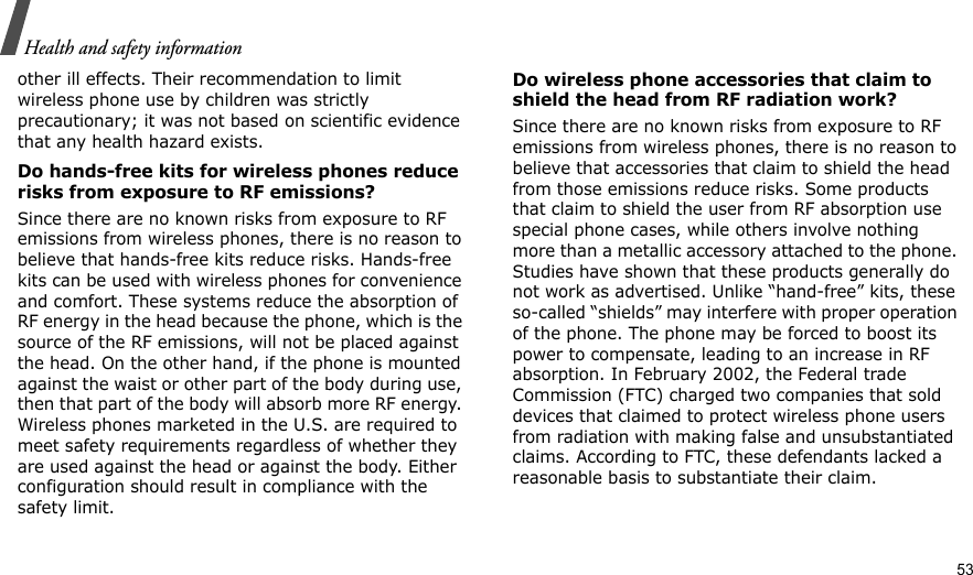   Health and safety informationother ill effects. Their recommendation to limit wireless phone use by children was strictly precautionary; it was not based on scientific evidence that any health hazard exists. Do hands-free kits for wireless phones reduce risks from exposure to RF emissions?Since there are no known risks from exposure to RF emissions from wireless phones, there is no reason to believe that hands-free kits reduce risks. Hands-free kits can be used with wireless phones for convenience and comfort. These systems reduce the absorption of RF energy in the head because the phone, which is the source of the RF emissions, will not be placed against the head. On the other hand, if the phone is mounted against the waist or other part of the body during use, then that part of the body will absorb more RF energy. Wireless phones marketed in the U.S. are required to meet safety requirements regardless of whether they are used against the head or against the body. Either configuration should result in compliance with the safety limit.Do wireless phone accessories that claim to shield the head from RF radiation work?Since there are no known risks from exposure to RF emissions from wireless phones, there is no reason to believe that accessories that claim to shield the head from those emissions reduce risks. Some products that claim to shield the user from RF absorption use special phone cases, while others involve nothing more than a metallic accessory attached to the phone. Studies have shown that these products generally do not work as advertised. Unlike “hand-free” kits, these so-called “shields” may interfere with proper operation of the phone. The phone may be forced to boost its power to compensate, leading to an increase in RF absorption. In February 2002, the Federal trade Commission (FTC) charged two companies that sold devices that claimed to protect wireless phone users from radiation with making false and unsubstantiated claims. According to FTC, these defendants lacked a reasonable basis to substantiate their claim.53