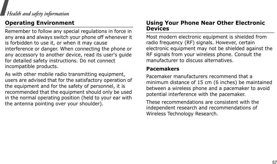 Health and safety informationOperating EnvironmentRemember to follow any special regulations in force in any area and always switch your phone off whenever it is forbidden to use it, or when it may cause interference or danger. When connecting the phone or any accessory to another device, read its user&apos;s guide for detailed safety instructions. Do not connect incompatible products.As with other mobile radio transmitting equipment, users are advised that for the satisfactory operation of the equipment and for the safety of personnel, it is recommended that the equipment should only be used in the normal operating position (held to your ear with the antenna pointing over your shoulder).Using Your Phone Near Other Electronic DevicesMost modern electronic equipment is shielded from radio frequency (RF) signals. However, certain electronic equipment may not be shielded against the RF signals from your wireless phone. Consult the manufacturer to discuss alternatives.PacemakersPacemaker manufacturers recommend that a minimum distance of 15 cm (6 inches) be maintained between a wireless phone and a pacemaker to avoid potential interference with the pacemaker.These recommendations are consistent with the independent research and recommendations of Wireless Technology Research.57