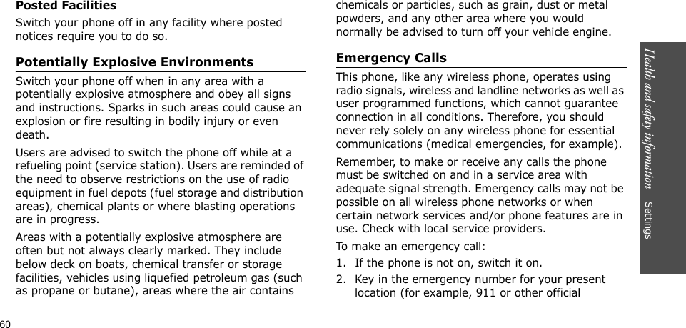 Health and safety information    SettingsPosted FacilitiesSwitch your phone off in any facility where posted notices require you to do so.Potentially Explosive EnvironmentsSwitch your phone off when in any area with a potentially explosive atmosphere and obey all signs and instructions. Sparks in such areas could cause an explosion or fire resulting in bodily injury or even death.Users are advised to switch the phone off while at a refueling point (service station). Users are reminded of the need to observe restrictions on the use of radio equipment in fuel depots (fuel storage and distribution areas), chemical plants or where blasting operations are in progress.Areas with a potentially explosive atmosphere are often but not always clearly marked. They include below deck on boats, chemical transfer or storage facilities, vehicles using liquefied petroleum gas (such as propane or butane), areas where the air contains chemicals or particles, such as grain, dust or metal powders, and any other area where you would normally be advised to turn off your vehicle engine.Emergency CallsThis phone, like any wireless phone, operates using radio signals, wireless and landline networks as well as user programmed functions, which cannot guarantee connection in all conditions. Therefore, you should never rely solely on any wireless phone for essential communications (medical emergencies, for example).Remember, to make or receive any calls the phone must be switched on and in a service area with adequate signal strength. Emergency calls may not be possible on all wireless phone networks or when certain network services and/or phone features are in use. Check with local service providers.To make an emergency call:1. If the phone is not on, switch it on.2. Key in the emergency number for your present location (for example, 911 or other official 60