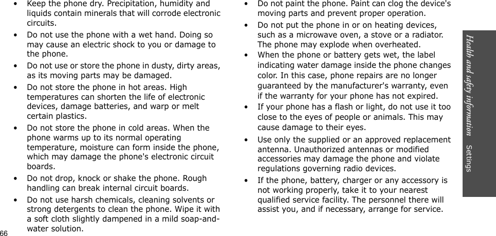 Health and safety information    Settings• Keep the phone dry. Precipitation, humidity and liquids contain minerals that will corrode electronic circuits.• Do not use the phone with a wet hand. Doing so may cause an electric shock to you or damage to the phone.• Do not use or store the phone in dusty, dirty areas, as its moving parts may be damaged.• Do not store the phone in hot areas. High temperatures can shorten the life of electronic devices, damage batteries, and warp or melt certain plastics.• Do not store the phone in cold areas. When the phone warms up to its normal operating temperature, moisture can form inside the phone, which may damage the phone&apos;s electronic circuit boards.• Do not drop, knock or shake the phone. Rough handling can break internal circuit boards.• Do not use harsh chemicals, cleaning solvents or strong detergents to clean the phone. Wipe it with a soft cloth slightly dampened in a mild soap-and-water solution.• Do not paint the phone. Paint can clog the device&apos;s moving parts and prevent proper operation.• Do not put the phone in or on heating devices, such as a microwave oven, a stove or a radiator. The phone may explode when overheated.• When the phone or battery gets wet, the label indicating water damage inside the phone changes color. In this case, phone repairs are no longer guaranteed by the manufacturer&apos;s warranty, even if the warranty for your phone has not expired. • If your phone has a flash or light, do not use it too close to the eyes of people or animals. This may cause damage to their eyes.• Use only the supplied or an approved replacement antenna. Unauthorized antennas or modified accessories may damage the phone and violate regulations governing radio devices.• If the phone, battery, charger or any accessory is not working properly, take it to your nearest qualified service facility. The personnel there will assist you, and if necessary, arrange for service.66