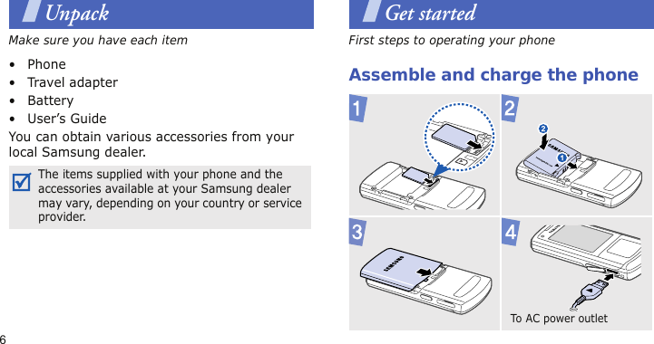 6UnpackMake sure you have each item• Phone•Travel adapter•Battery• User’s GuideYou can obtain various accessories from your local Samsung dealer.Get startedFirst steps to operating your phoneAssemble and charge the phoneThe items supplied with your phone and the accessories available at your Samsung dealer may vary, depending on your country or service provider.To A C power out le t  