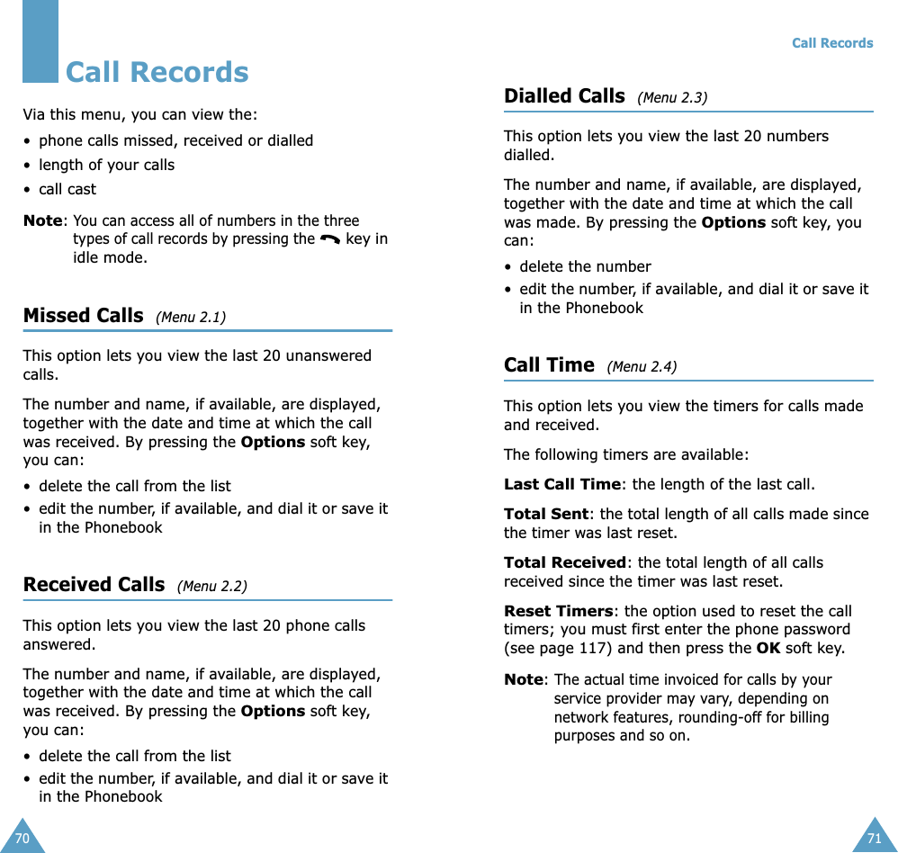 70Call RecordsVia this menu, you can view the:• phone calls missed, received or dialled• length of your calls• call castNote: You can access all of numbers in the three types of call records by pressing the  key in idle mode.Missed Calls  (Menu 2.1)This option lets you view the last 20 unanswered calls. The number and name, if available, are displayed, together with the date and time at which the call was received. By pressing the Options soft key, you can:• delete the call from the list• edit the number, if available, and dial it or save it in the PhonebookReceived Calls  (Menu 2.2)This option lets you view the last 20 phone calls answered. The number and name, if available, are displayed, together with the date and time at which the call was received. By pressing the Options soft key, you can:• delete the call from the list• edit the number, if available, and dial it or save it in the PhonebookCall Records71Dialled Calls  (Menu 2.3)This option lets you view the last 20 numbers dialled. The number and name, if available, are displayed, together with the date and time at which the call was made. By pressing the Options soft key, you can:• delete the number • edit the number, if available, and dial it or save it in the PhonebookCall Time  (Menu 2.4)This option lets you view the timers for calls made and received. The following timers are available:Last Call Time: the length of the last call.Total Sent: the total length of all calls made since the timer was last reset.Total Received: the total length of all calls received since the timer was last reset.Reset Timers: the option used to reset the call timers; you must first enter the phone password (see page 117) and then press the OK soft key.Note: The actual time invoiced for calls by your service provider may vary, depending on network features, rounding-off for billing purposes and so on.