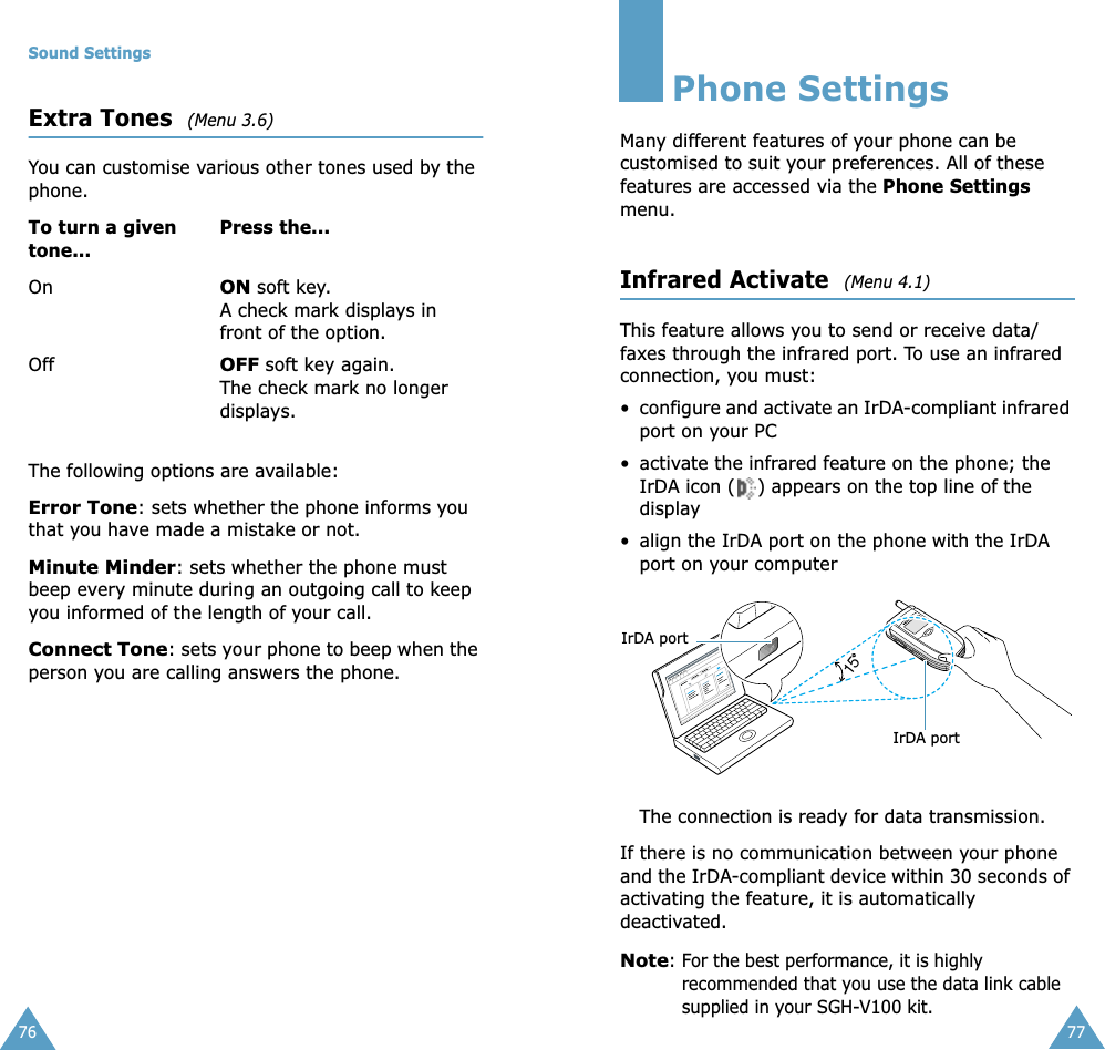 Sound Settings76Extra Tones  (Menu 3.6)You can customise various other tones used by the phone. The following options are available:Error Tone: sets whether the phone informs you that you have made a mistake or not. Minute Minder: sets whether the phone must beep every minute during an outgoing call to keep you informed of the length of your call.Connect Tone: sets your phone to beep when the person you are calling answers the phone.To turn a given tone...Press the...OnON soft key.A check mark displays in front of the option.OffOFF soft key again.The check mark no longer displays.77Phone SettingsMany different features of your phone can be customised to suit your preferences. All of these features are accessed via the Phone Settings menu.Infrared Activate  (Menu 4.1)This feature allows you to send or receive data/faxes through the infrared port. To use an infrared connection, you must:• configure and activate an IrDA-compliant infrared port on your PC• activate the infrared feature on the phone; the IrDA icon ( ) appears on the top line of the display• align the IrDA port on the phone with the IrDA port on your computerThe connection is ready for data transmission.If there is no communication between your phone and the IrDA-compliant device within 30 seconds of activating the feature, it is automatically deactivated.Note: For the best performance, it is highly recommended that you use the data link cable supplied in your SGH-V100 kit.15IrDA portIrDA port