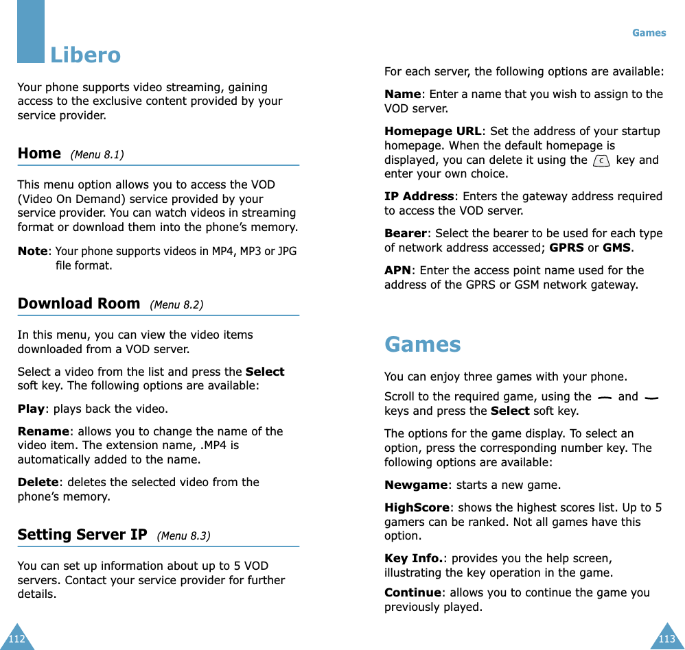 112LiberoYour phone supports video streaming, gaining access to the exclusive content provided by your service provider. Home  (Menu 8.1)This menu option allows you to access the VOD (Video On Demand) service provided by your service provider. You can watch videos in streaming format or download them into the phone’s memory.Note: Your phone supports videos in MP4, MP3 or JPG file format.Download Room  (Menu 8.2)In this menu, you can view the video items downloaded from a VOD server.Select a video from the list and press the Select soft key. The following options are available:Play: plays back the video.Rename: allows you to change the name of the video item. The extension name, .MP4 is automatically added to the name.Delete: deletes the selected video from the phone’s memory.Setting Server IP  (Menu 8.3)You can set up information about up to 5 VOD servers. Contact your service provider for further details.Games113For each server, the following options are available:Name: Enter a name that you wish to assign to the VOD server.Homepage URL: Set the address of your startup homepage. When the default homepage is displayed, you can delete it using the   key and enter your own choice.IP Address: Enters the gateway address required to access the VOD server.Bearer: Select the bearer to be used for each type of network address accessed; GPRS or GMS.APN: Enter the access point name used for the address of the GPRS or GSM network gateway.GamesYou can enjoy three games with your phone. Scroll to the required game, using the   and   keys and press the Select soft key. The options for the game display. To select an option, press the corresponding number key. The following options are available:Newgame: starts a new game.HighScore: shows the highest scores list. Up to 5 gamers can be ranked. Not all games have this option.Key Info.: provides you the help screen, illustrating the key operation in the game.Continue: allows you to continue the game you previously played. 