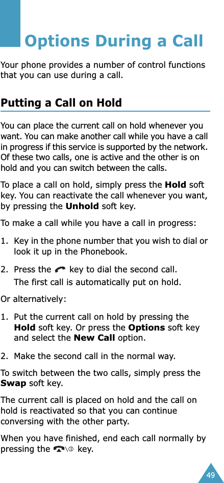 49Options During a CallYour phone provides a number of control functions that you can use during a call. Putting a Call on HoldYou can place the current call on hold whenever you want. You can make another call while you have a call in progress if this service is supported by the network. Of these two calls, one is active and the other is on hold and you can switch between the calls.To place a call on hold, simply press the Hold soft key. You can reactivate the call whenever you want, by pressing the Unhold soft key.To make a call while you have a call in progress:1. Key in the phone number that you wish to dial or look it up in the Phonebook.2. Press the   key to dial the second call. The first call is automatically put on hold.Or alternatively:1. Put the current call on hold by pressing the Hold soft key. Or press the Options soft key and select the New Call option.2. Make the second call in the normal way.To switch between the two calls, simply press the Swap soft key.The current call is placed on hold and the call on hold is reactivated so that you can continue conversing with the other party.When you have finished, end each call normally by pressing the   key.