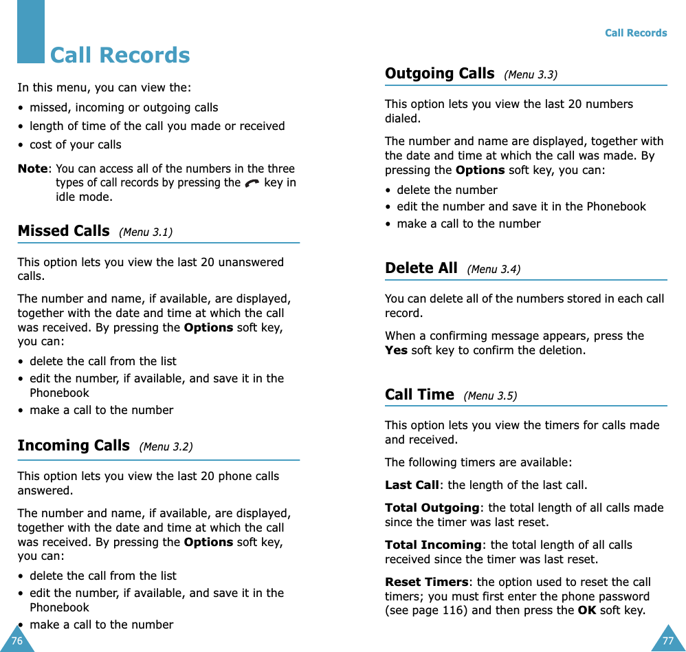 76Call RecordsIn this menu, you can view the:•missed, incoming or outgoing calls• length of time of the call you made or received• cost of your callsNote: You can access all of the numbers in the three types of call records by pressing the  key in idle mode.Missed Calls  (Menu 3.1)This option lets you view the last 20 unanswered calls. The number and name, if available, are displayed, together with the date and time at which the call was received. By pressing the Options soft key, you can:• delete the call from the list• edit the number, if available, and save it in the Phonebook•make a call to the numberIncoming Calls  (Menu 3.2)This option lets you view the last 20 phone calls answered. The number and name, if available, are displayed, together with the date and time at which the call was received. By pressing the Options soft key, you can:• delete the call from the list• edit the number, if available, and save it in the Phonebook•make a call to the numberCall Records77Outgoing Calls  (Menu 3.3)This option lets you view the last 20 numbers dialed. The number and name are displayed, together with the date and time at which the call was made. By pressing the Options soft key, you can:• delete the number • edit the number and save it in the Phonebook•make a call to the numberDelete All  (Menu 3.4)You can delete all of the numbers stored in each call record.When a confirming message appears, press the Yes soft key to confirm the deletion.Call Time  (Menu 3.5)This option lets you view the timers for calls made and received. The following timers are available:Last Call: the length of the last call.Total Outgoing: the total length of all calls made since the timer was last reset.Total Incoming: the total length of all calls received since the timer was last reset.Reset Timers: the option used to reset the call timers; you must first enter the phone password (see page 116) and then press the OK soft key.