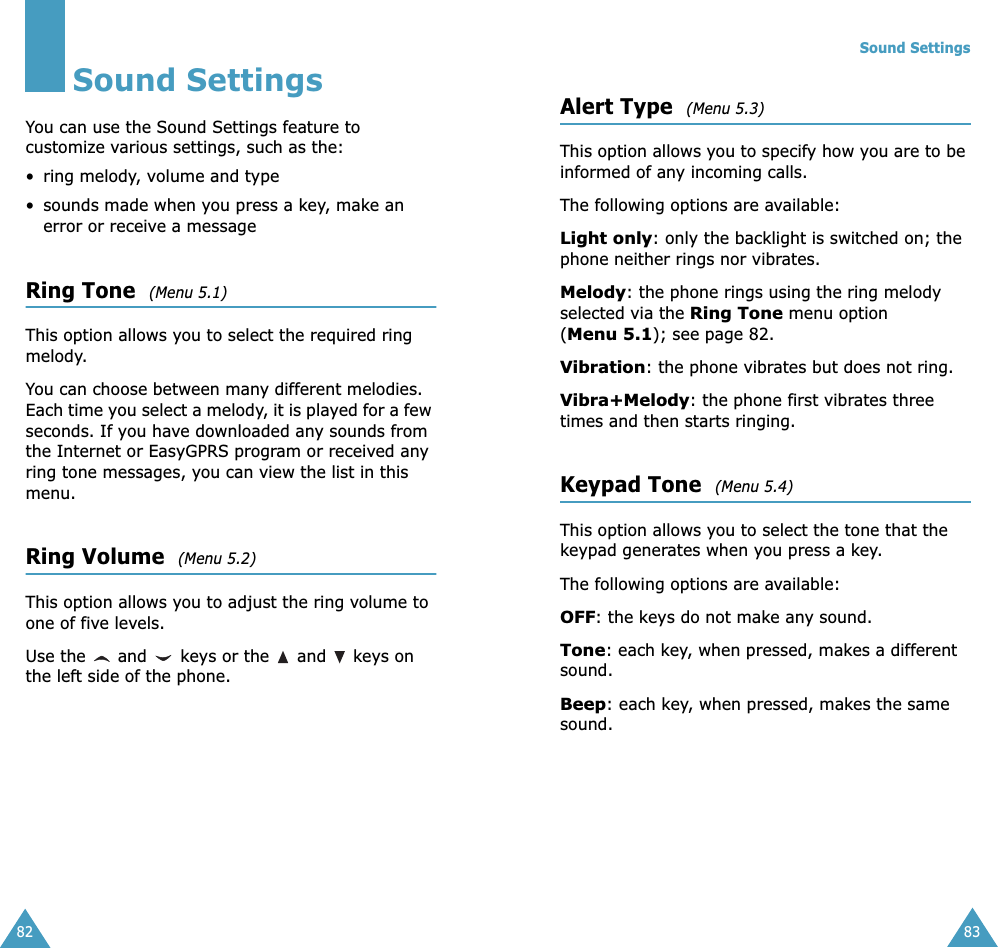 82Sound SettingsYou can use the Sound Settings feature to customize various settings, such as the:• ring melody, volume and type• sounds made when you press a key, make an error or receive a messageRing Tone  (Menu 5.1)This option allows you to select the required ring melody. You can choose between many different melodies. Each time you select a melody, it is played for a few seconds. If you have downloaded any sounds from the Internet or EasyGPRS program or received any ring tone messages, you can view the list in this menu. Ring Volume  (Menu 5.2)This option allows you to adjust the ring volume to one of five levels. Use the   and   keys or the   and   keys on the left side of the phone. Sound Settings83Alert Type  (Menu 5.3)This option allows you to specify how you are to be informed of any incoming calls. The following options are available:Light only: only the backlight is switched on; the phone neither rings nor vibrates.Melody: the phone rings using the ring melody selected via the Ring Tone menu option (Menu 5.1); see page 82.Vibration: the phone vibrates but does not ring. Vibra+Melody: the phone first vibrates three times and then starts ringing.Keypad Tone  (Menu 5.4)This option allows you to select the tone that the keypad generates when you press a key. The following options are available:OFF: the keys do not make any sound.Tone: each key, when pressed, makes a different sound.Beep: each key, when pressed, makes the same sound.