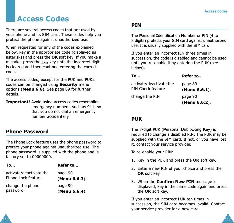 116Access CodesThere are several access codes that are used by your phone and its SIM card. These codes help you protect the phone against unauthorized use.When requested for any of the codes explained below, key in the appropriate code (displayed as asterisks) and press the OK soft key. If you make a mistake, press the   key until the incorrect digit is cleared and then continue entering the correct code.The access codes, except for the PUK and PUK2 codes can be changed using Security menu options (Menu 6.6). See page 89 for further details.Important! Avoid using access codes resembling emergency numbers, such as 911, so that you do not dial an emergency number accidentally.Phone PasswordThe Phone Lock feature uses the phone password to protect your phone against unauthorized use. The phone password is supplied with the phone and is factory set to 00000000.To... Refer to...activate/deactivate the Phone Lock featurepage 90(Menu 6.6.3).change the phone passwordpage 90(Menu 6.6.4).Access Codes117PINThe Personal Identification Number or PIN (4 to 8 digits) protects your SIM card against unauthorized use. It is usually supplied with the SIM card.If you enter an incorrect PIN three times in succession, the code is disabled and cannot be used until you re-enable it by entering the PUK (see below).PUKThe 8-digit PUK (Personal Unblocking Key) is required to change a disabled PIN. The PUK may be supplied with the SIM card. If not, or you have lost it, contact your service provider.To re-enable your PIN:1. Key in the PUK and press the OK soft key.2. Enter a new PIN of your choice and press the OK soft key.3. When the Confirm New PIN message is displayed, key in the same code again and press the OK soft key.If you enter an incorrect PUK ten times in succession, the SIM card becomes invalid. Contact your service provider for a new card.To... Refer to...activate/deactivate the PIN Check featurepage 89 (Menu 6.6.1).change the PIN page 90(Menu 6.6.2).