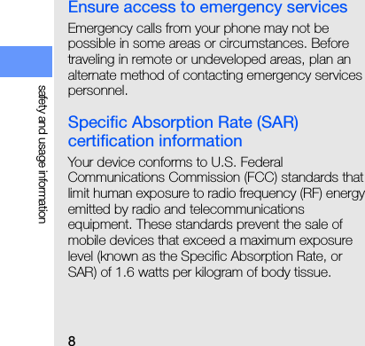 8safety and usage informationEnsure access to emergency servicesEmergency calls from your phone may not be possible in some areas or circumstances. Before traveling in remote or undeveloped areas, plan an alternate method of contacting emergency services personnel.Specific Absorption Rate (SAR) certification informationYour device conforms to U.S. Federal Communications Commission (FCC) standards that limit human exposure to radio frequency (RF) energy emitted by radio and telecommunications equipment. These standards prevent the sale of mobile devices that exceed a maximum exposure level (known as the Specific Absorption Rate, or SAR) of 1.6 watts per kilogram of body tissue.During testing, the maximum SAR values recorded for this model were: