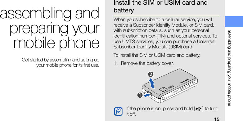 15assembling and preparing your mobile phoneassembling andpreparing yourmobile phone Get started by assembling and setting up your mobile phone for its first use.Install the SIM or USIM card and batteryWhen you subscribe to a cellular service, you will receive a Subscriber Identity Module, or SIM card, with subscription details, such as your personal identification number (PIN) and optional services. To use UMTS services, you can purchase a Universal Subscriber Identity Module (USIM) card.To install the SIM or USIM card and battery,1. Remove the battery cover.If the phone is on, press and hold [ ] to turn it off.