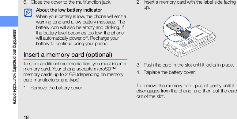18assembling and preparing your mobile phone6. Close the cover to the multifunction jack.Insert a memory card (optional)To store additional multimedia files, you must insert a memory card. Your phone accepts microSD™ memory cards up to 2 GB (depending on memory card manufacturer and type).1. Remove the battery cover.2. Insert a memory card with the label side facing up.3. Push the card in the slot until it locks in place.4. Replace the battery cover.To remove the memory card, push it gently until it disengages from the phone, and then pull the card out of the slot.About the low battery indicatorWhen your battery is low, the phone will emit a warning tone and a low battery message. The battery icon will also be empty and blinking. If the battery level becomes too low, the phone will automatically power off. Recharge your battery to continue using your phone.