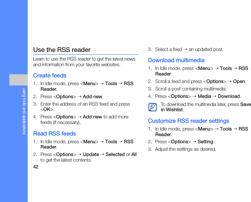 42using tools and applicationsUse the RSS readerLearn to use the RSS reader to get the latest news and information from your favorite websites.Create feeds1. In Idle mode, press &lt;Menu&gt; → Tools → RSS Reader.2. Press &lt;Options&gt; → Add new.3. Enter the address of an RSS feed and press &lt;OK&gt;.4. Press &lt;Options&gt; → Add new to add more feeds (if necessary).Read RSS feeds1. In Idle mode, press &lt;Menu&gt; → Tools → RSS Reader.2. Press &lt;Options&gt; → Update → Selected or All to get the latest contents. 3. Select a feed → an updated post.Download multimedia1. In Idle mode, press &lt;Menu&gt; → Tools → RSS Reader.2. Scroll a feed and press &lt;Options&gt; → Open.3. Scroll a post containing multimedia.4. Press &lt;Options&gt; → Media → Download.Customize RSS reader settings1. In Idle mode, press &lt;Menu&gt; → Tools → RSS Reader.2. Press &lt;Options&gt; → Setting.3. Adjust the settings as desired.To download the multimedia later, press Save in Wishlist.