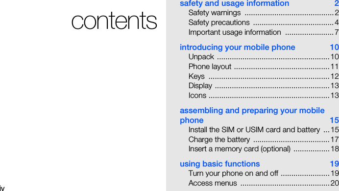 ivcontentssafety and usage information  2Safety warnings  .......................................... 2Safety precautions  ...................................... 4Important usage information  ....................... 7introducing your mobile phone  10Unpack ..................................................... 10Phone layout .............................................11Keys .........................................................12Display ......................................................13Icons ......................................................... 13assembling and preparing your mobile phone 15Install the SIM or USIM card and battery  ... 15Charge the battery  .................................... 17Insert a memory card (optional)  ................. 18using basic functions  19Turn your phone on and off ....................... 19Access menus  .......................................... 20